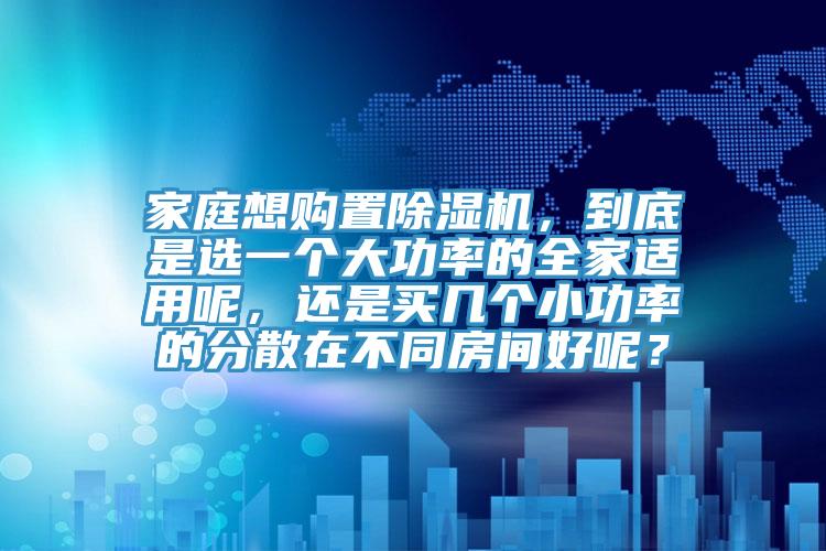 家庭想購置除濕機(jī)，到底是選一個(gè)大功率的全家適用呢，還是買幾個(gè)小功率的分散在不同房間好呢？